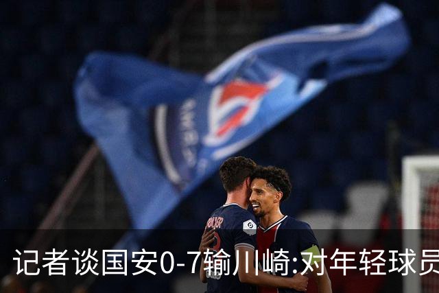 记者谈国安0-7输川崎:对年轻球员不能捧杀或棒杀